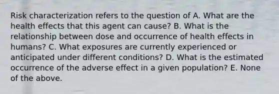 Risk characterization refers to the question of A. What are the health effects that this agent can cause? B. What is the relationship between dose and occurrence of health effects in humans? C. What exposures are currently experienced or anticipated under different conditions? D. What is the estimated occurrence of the adverse effect in a given population? E. None of the above.