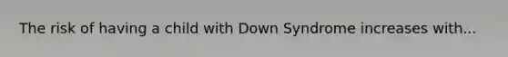 The risk of having a child with Down Syndrome increases with...