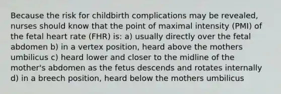 Because the risk for childbirth complications may be revealed, nurses should know that the point of maximal intensity (PMI) of the fetal heart rate (FHR) is: a) usually directly over the fetal abdomen b) in a vertex position, heard above the mothers umbilicus c) heard lower and closer to the midline of the mother's abdomen as the fetus descends and rotates internally d) in a breech position, heard below the mothers umbilicus