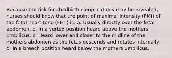 Because the risk for childbirth complications may be revealed, nurses should know that the point of maximal intensity (PMI) of the fetal heart tone (FHT) is: a. Usually directly over the fetal abdomen. b. In a vertex position heard above the mothers umbilicus. c. Heard lower and closer to the midline of the mothers abdomen as the fetus descends and rotates internally. d. In a breech position heard below the mothers umbilicus.