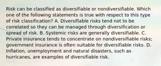 Risk can be classified as diversifiable or nondiversifiable. Which one of the following statements is true with respect to this type of risk classification? A. Diversifiable risks tend not to be correlated so they can be managed through diversification or spread of risk. B. Systemic risks are generally diversifiable. C. Private insurance tends to concentrate on nondiversifiable risks; government insurance is often suitable for diversifiable risks. D. Inflation, unemployment and <a href='https://www.questionai.com/knowledge/ko4iR9gmqb-natural-disasters' class='anchor-knowledge'>natural disasters</a>, such as hurricanes, are examples of diversifiable risk.