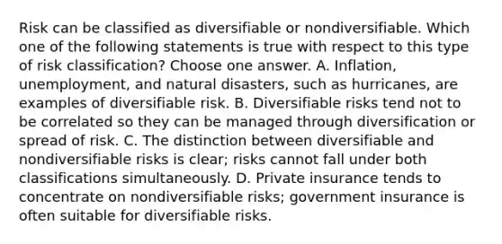 Risk can be classified as diversifiable or nondiversifiable. Which one of the following statements is true with respect to this type of risk classification? Choose one answer. A. Inflation, unemployment, and natural disasters, such as hurricanes, are examples of diversifiable risk. B. Diversifiable risks tend not to be correlated so they can be managed through diversification or spread of risk. C. The distinction between diversifiable and nondiversifiable risks is clear; risks cannot fall under both classifications simultaneously. D. Private insurance tends to concentrate on nondiversifiable risks; government insurance is often suitable for diversifiable risks.