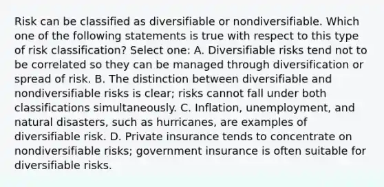 Risk can be classified as diversifiable or nondiversifiable. Which one of the following statements is true with respect to this type of risk classification? Select one: A. Diversifiable risks tend not to be correlated so they can be managed through diversification or spread of risk. B. The distinction between diversifiable and nondiversifiable risks is clear; risks cannot fall under both classifications simultaneously. C. Inflation, unemployment, and natural disasters, such as hurricanes, are examples of diversifiable risk. D. Private insurance tends to concentrate on nondiversifiable risks; government insurance is often suitable for diversifiable risks.