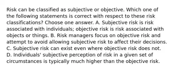 Risk can be classified as subjective or objective. Which one of the following statements is correct with respect to these risk classifications? Choose one answer. A. Subjective risk is risk associated with individuals; objective risk is risk associated with objects or things. B. Risk managers focus on objective risk and attempt to avoid allowing subjective risk to affect their decisions. C. Subjective risk can exist even where objective risk does not. D. Individuals' subjective perception of risk in a given set of circumstances is typically much higher than the objective risk.