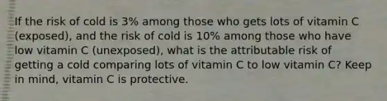 If the risk of cold is 3% among those who gets lots of vitamin C (exposed), and the risk of cold is 10% among those who have low vitamin C (unexposed), what is the attributable risk of getting a cold comparing lots of vitamin C to low vitamin C? Keep in mind, vitamin C is protective.