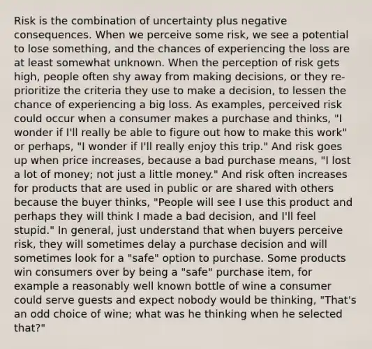 Risk is the combination of uncertainty plus negative consequences. When we perceive some risk, we see a potential to lose something, and the chances of experiencing the loss are at least somewhat unknown. When the perception of risk gets high, people often shy away from making decisions, or they re-prioritize the criteria they use to make a decision, to lessen the chance of experiencing a big loss. As examples, perceived risk could occur when a consumer makes a purchase and thinks, "I wonder if I'll really be able to figure out how to make this work" or perhaps, "I wonder if I'll really enjoy this trip." And risk goes up when price increases, because a bad purchase means, "I lost a lot of money; not just a little money." And risk often increases for products that are used in public or are shared with others because the buyer thinks, "People will see I use this product and perhaps they will think I made a bad decision, and I'll feel stupid." In general, just understand that when buyers perceive risk, they will sometimes delay a purchase decision and will sometimes look for a "safe" option to purchase. Some products win consumers over by being a "safe" purchase item, for example a reasonably well known bottle of wine a consumer could serve guests and expect nobody would be thinking, "That's an odd choice of wine; what was he thinking when he selected that?"