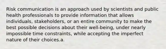 Risk communication is an approach used by scientists and public health professionals to provide information that allows individuals, stakeholders, or an entire community to make the best possible decisions about their well-being, under nearly impossible time constraints, while accepting the imperfect nature of their choices.a.