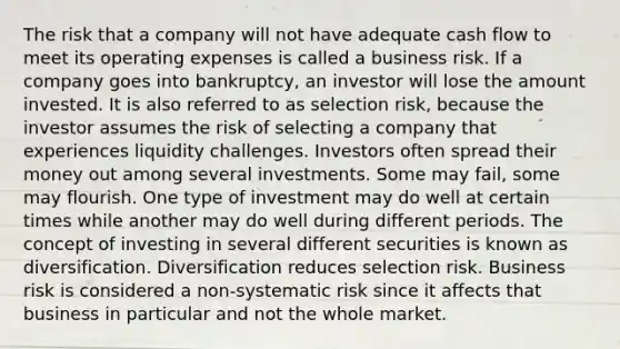 The risk that a company will not have adequate cash flow to meet its operating expenses is called a business risk. If a company goes into bankruptcy, an investor will lose the amount invested. It is also referred to as selection risk, because the investor assumes the risk of selecting a company that experiences liquidity challenges. Investors often spread their money out among several investments. Some may fail, some may flourish. One type of investment may do well at certain times while another may do well during different periods. The concept of investing in several different securities is known as diversification. Diversification reduces selection risk. Business risk is considered a non-systematic risk since it affects that business in particular and not the whole market.