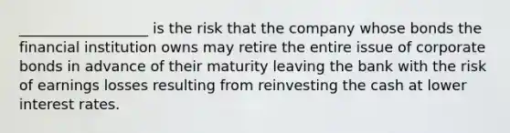 __________________ is the risk that the company whose bonds the financial institution owns may retire the entire issue of corporate bonds in advance of their maturity leaving the bank with the risk of earnings losses resulting from reinvesting the cash at lower interest rates.