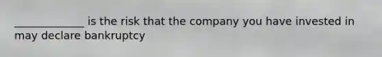 _____________ is the risk that the company you have invested in may declare bankruptcy