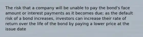 The risk that a company will be unable to pay the bond's face amount or interest payments as it becomes due; as the default risk of a bond increases, investors can increase their rate of return over the life of the bond by paying a lower price at the issue date