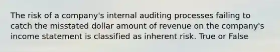 The risk of a company's internal auditing processes failing to catch the misstated dollar amount of revenue on the company's income statement is classified as inherent risk. True or False