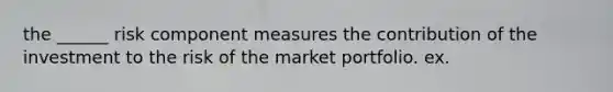 the ______ risk component measures the contribution of the investment to the risk of the market portfolio. ex.