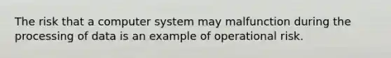 The risk that a computer system may malfunction during the processing of data is an example of operational risk.