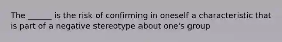 The ______ is the risk of confirming in oneself a characteristic that is part of a negative stereotype about one's group