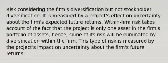 Risk considering the firm's diversification but not stockholder diversification. It is measured by a project's effect on uncertainty about the firm's expected future returns. Within-firm risk takes account of the fact that the project is only one asset in the firm's portfolio of assets; hence, some of its risk will be eliminated by diversification within the firm. This type of risk is measured by the project's impact on uncertainty about the firm's future returns.