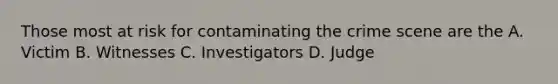 Those most at risk for contaminating the crime scene are the A. Victim B. Witnesses C. Investigators D. Judge