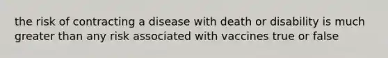 the risk of contracting a disease with death or disability is much greater than any risk associated with vaccines true or false