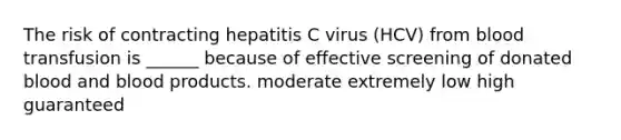 The risk of contracting hepatitis C virus (HCV) from blood transfusion is ______ because of effective screening of donated blood and blood products. moderate extremely low high guaranteed