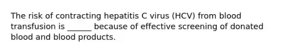 The risk of contracting hepatitis C virus (HCV) from blood transfusion is ______ because of effective screening of donated blood and blood products.