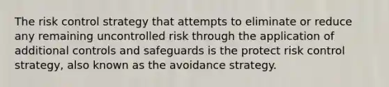 The risk control strategy that attempts to eliminate or reduce any remaining uncontrolled risk through the application of additional controls and safeguards is the protect risk control strategy, also known as the avoidance strategy.