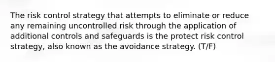 The risk control strategy that attempts to eliminate or reduce any remaining uncontrolled risk through the application of additional controls and safeguards is the protect risk control strategy, also known as the avoidance strategy. (T/F)