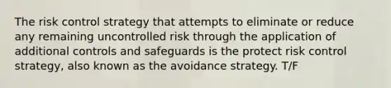 The risk control strategy that attempts to eliminate or reduce any remaining uncontrolled risk through the application of additional controls and safeguards is the protect risk control strategy, also known as the avoidance strategy. T/F