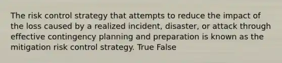 The risk control strategy that attempts to reduce the impact of the loss caused by a realized incident, disaster, or attack through effective contingency planning and preparation is known as the mitigation risk control strategy. True False