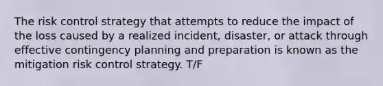 The risk control strategy that attempts to reduce the impact of the loss caused by a realized incident, disaster, or attack through effective contingency planning and preparation is known as the mitigation risk control strategy. T/F