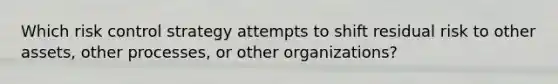 Which risk control strategy attempts to shift residual risk to other assets, other processes, or other organizations?