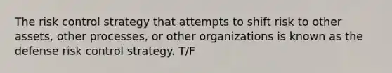 The risk control strategy that attempts to shift risk to other assets, other processes, or other organizations is known as the defense risk control strategy. T/F