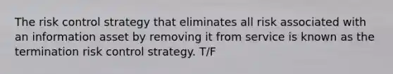 The risk control strategy that eliminates all risk associated with an information asset by removing it from service is known as the termination risk control strategy. T/F