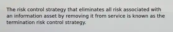 The risk control strategy that eliminates all risk associated with an information asset by removing it from service is known as the termination risk control strategy.