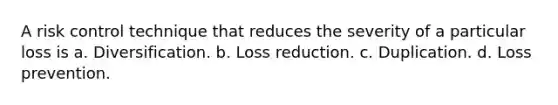 A risk control technique that reduces the severity of a particular loss is a. Diversification. b. Loss reduction. c. Duplication. d. Loss prevention.