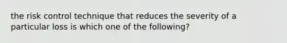 the risk control technique that reduces the severity of a particular loss is which one of the following?