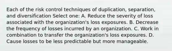 Each of the risk control techniques of duplication, separation, and diversification Select one: A. Reduce the severity of loss associated with the organization's loss exposures. B. Decrease the frequency of losses incurred by an organization. C. Work in combination to transfer the organization's loss exposures. D. Cause losses to be less predictable but more manageable.