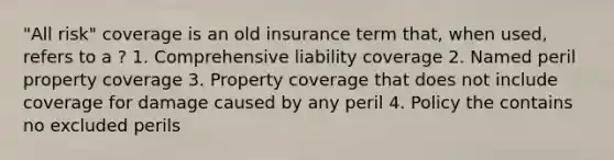 "All risk" coverage is an old insurance term that, when used, refers to a ? 1. Comprehensive liability coverage 2. Named peril property coverage 3. Property coverage that does not include coverage for damage caused by any peril 4. Policy the contains no excluded perils