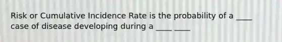 Risk or Cumulative Incidence Rate is the probability of a ____ case of disease developing during a ____ ____