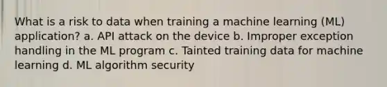 What is a risk to data when training a machine learning (ML) application? a. API attack on the device b. Improper exception handling in the ML program c. Tainted training data for machine learning d. ML algorithm security