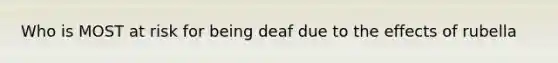 Who is MOST at risk for being deaf due to the effects of rubella