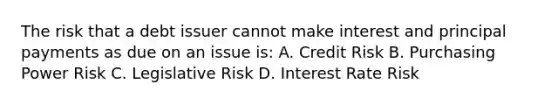 The risk that a debt issuer cannot make interest and principal payments as due on an issue is: A. Credit Risk B. Purchasing Power Risk C. Legislative Risk D. Interest Rate Risk