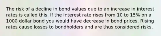 The risk of a decline in bond values due to an increase in interest rates is called this. If the interest rate rises from 10 to 15% on a 1000 dollar bond you would have decrease in bond prices. Rising rates cause losses to bondholders and are thus considered risks.