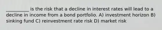 __________ is the risk that a decline in interest rates will lead to a decline in income from a bond portfolio. A) investment horizon B) sinking fund C) reinvestment rate risk D) market risk