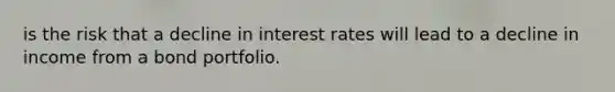 is the risk that a decline in interest rates will lead to a decline in income from a bond portfolio.