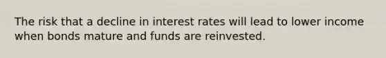 The risk that a decline in interest rates will lead to lower income when bonds mature and funds are reinvested.