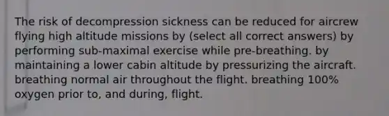 The risk of decompression sickness can be reduced for aircrew flying high altitude missions by (select all correct answers) by performing sub-maximal exercise while pre-breathing. by maintaining a lower cabin altitude by pressurizing the aircraft. breathing normal air throughout the flight. breathing 100% oxygen prior to, and during, flight.