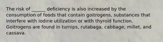 The risk of ______ deficiency is also increased by the consumption of foods that contain goitrogens, substances that interfere with iodine utilization or with thyroid function. Goitrogens are found in turnips, rutabaga, cabbage, millet, and cassava.