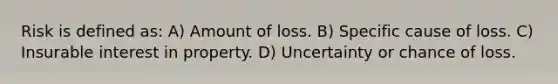 Risk is defined as: A) Amount of loss. B) Specific cause of loss. C) Insurable interest in property. D) Uncertainty or chance of loss.