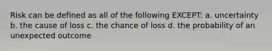 Risk can be defined as all of the following EXCEPT: a. uncertainty b. the cause of loss c. the chance of loss d. the probability of an unexpected outcome