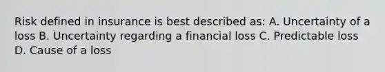 Risk defined in insurance is best described as: A. Uncertainty of a loss B. Uncertainty regarding a financial loss C. Predictable loss D. Cause of a loss